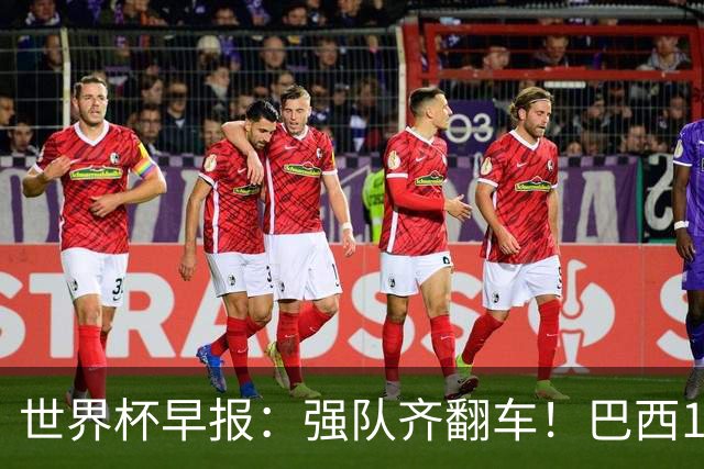 世界杯早报：强队齐翻车！巴西1-1平摩洛哥 瑞士1-1遭卡塔尔绝平