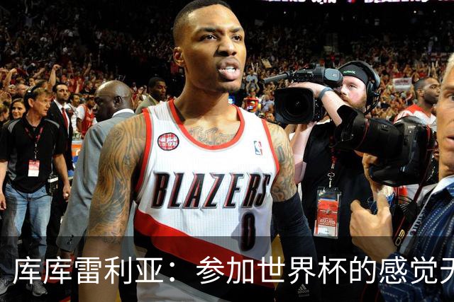 库库雷利亚：参加世界杯的感觉无与伦比，在决赛进球犹如梦想成真